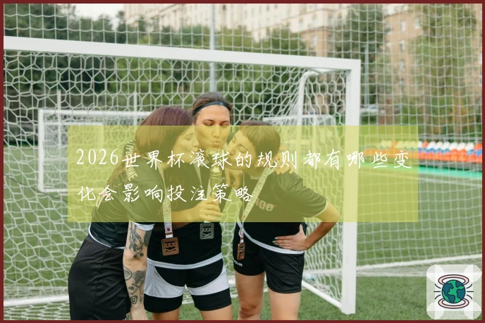 2026世界杯滚球的规则都有哪些变化会影响投注策略